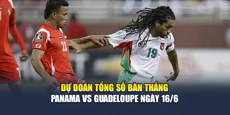 2 Dự đoán tổng số bàn thắng Panama vs Guadeloupe ngày 16/6